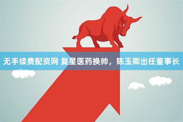 无手续费配资网 复星医药换帅，陈玉卿出任董事长