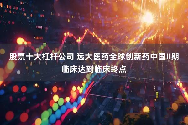 股票十大杠杆公司 远大医药全球创新药中国II期临床达到临床终点