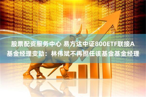 股票配资服务中心 易方达中证800ETF联接A基金经理变动：林伟斌不再担任该基金基金经理