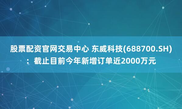 股票配资官网交易中心 东威科技(688700.SH)：截止目前今年新增订单近2000万元