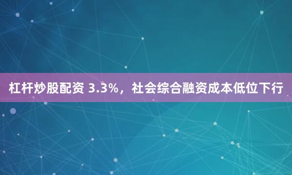 杠杆炒股配资 3.3%，社会综合融资成本低位下行