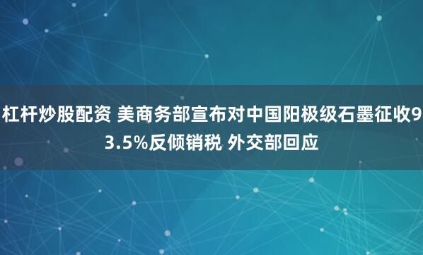 杠杆炒股配资 美商务部宣布对中国阳极级石墨征收93.5%反倾销税 外交部回应
