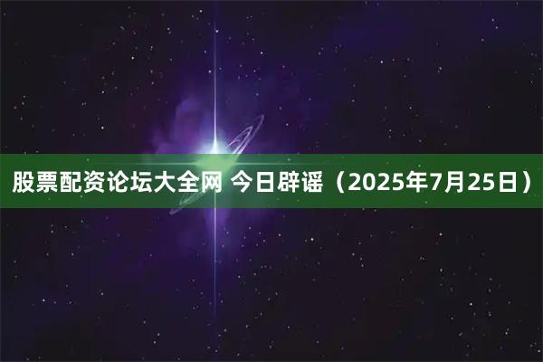股票配资论坛大全网 今日辟谣（2025年7月25日）