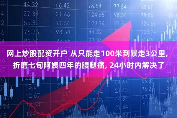 网上炒股配资开户 从只能走100米到暴走3公里, 折磨七旬阿姨四年的腰腿痛, 24小时内解决了