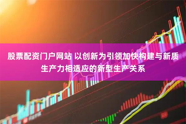 股票配资门户网站 以创新为引领加快构建与新质生产力相适应的新型生产关系