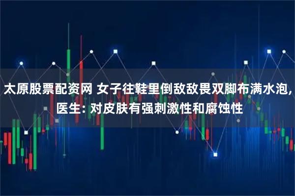 太原股票配资网 女子往鞋里倒敌敌畏双脚布满水泡, 医生: 对皮肤有强刺激性和腐蚀性