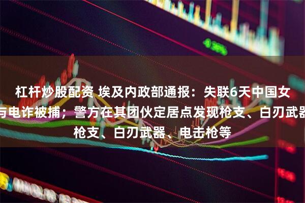 杠杆炒股配资 埃及内政部通报：失联6天中国女孩因涉嫌参与电诈被捕；警方在其团伙定居点发现枪支、白刃武器、电击枪等