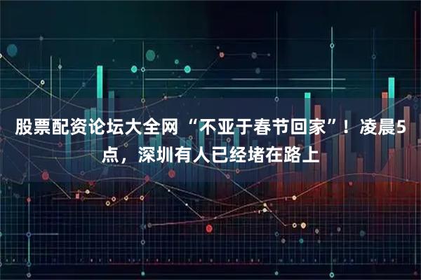股票配资论坛大全网 “不亚于春节回家”！凌晨5点，深圳有人已经堵在路上