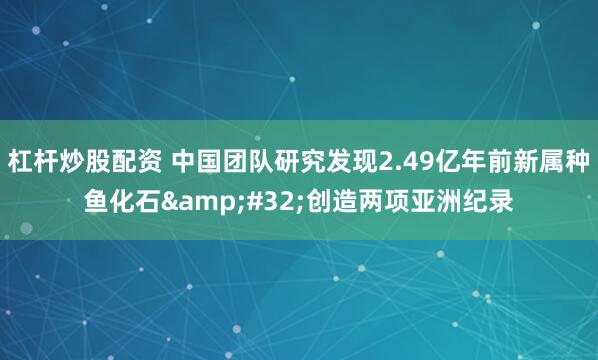 杠杆炒股配资 中国团队研究发现2.49亿年前新属种鱼化石 创造两项亚洲纪录