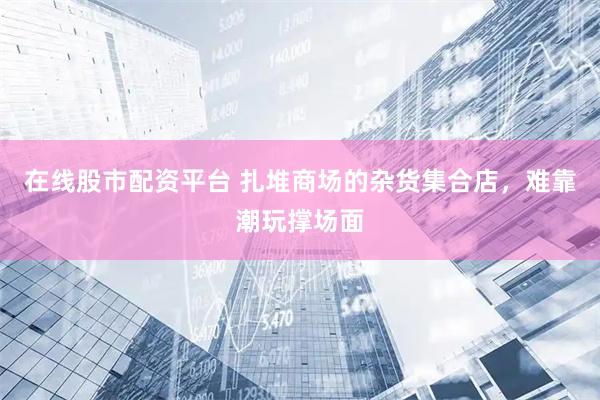 在线股市配资平台 扎堆商场的杂货集合店，难靠潮玩撑场面
