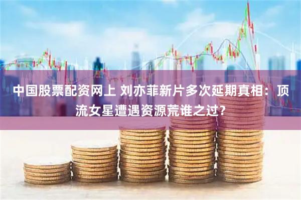 中国股票配资网上 刘亦菲新片多次延期真相：顶流女星遭遇资源荒谁之过？